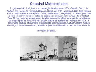 Catedral Metropolitana A   Igreja de São José, teve sua construção terminada em 1854. Quando Dom Luis Antônio dos Santos foi nomeado Bispo do Ceará, em 1861, a Igreja de São José passou a ser a nossa Catedral. Esta passou a ser, desde então, o regulador da cidade, pois nela existia um grande relógio e todas as pessoas se guiavam por ele. Quando o Cardeal Dom Aloísio Lorscheider assumiu o Arcebispado de Fortaleza as obras de substituição da antiga Igreja de São José pela atual Catedral se aceleraram. Até que, em 1978, a construção acabou e finalmente a Igreja pôde ser inaugurada. A atual Catedral herdou da antiga o conjunto de sinos que ainda hoje estão badalando no alto de suas torres de 75 metros de altura.   