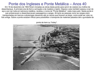 Ponte dos Ingleses e Ponte Metálica – Anos 40 Em 18 de dezembro de 1902 foram iniciadas as obras desta ponte para servir de viaduto (ou molhe) de desembarque. A princípio era de ferro a armação e de madeira o lastro. Depois o piso também passou a ser de aço e por ser toda em estrutura metálica, recebeu o nome de "Ponte Metálica", nada mais justo. Nesta ponte é que embarcavam e desembarcavam passageiros e cargas. Ali tanto as pessoas como as cargas eram transportadas em barcos e alvarengas (saveiros) até os navios que ficavam ao largo, como pode ser visto na foto antiga. Sobre a ponte existiam trilhos para possibilitar o transporte de materiais pesados até o guindaste da ponte de trem ou "troley".   