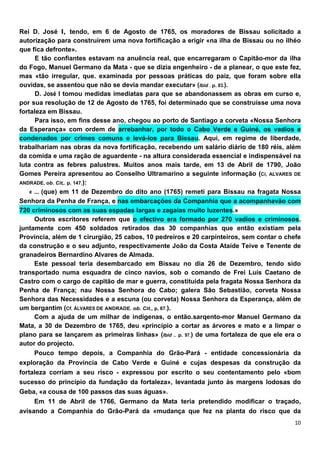 Rei D. José I, tendo, em 6 de Agosto de 1765, os moradores de Bissau solicitado a
autorização para construírem uma nova fortificação a erigir «na ilha de Bissau ou no ilhéo
que fica defronte».
      E tão confiantes estavam na anuência real, que encarregaram o Capitão-mor da ilha
do Fogo, Manuel Germano da Mata - que se dizia engenheiro - de a planear, o que este fez,
mas «tão irregular, que. examinada por pessoas práticas do paiz, que foram sobre ella
ouvidas, se assentou que não se devia mandar executar» (Ibid . p. 83.).
      D. José I tomou medidas imediatas para que se abandonassem as obras em curso e,
por sua resolução de 12 de Agosto de 1765, foi determinado que se construísse uma nova
fortaleza em Bissau.
      Para isso, em fins desse ano, chegou ao porto de Santiago a corveta «Nossa Senhora
da Esperança» com ordem de arrebanhar, por todo o Cabo Verde e Guiné, os vadios e
condenados por crimes comuns e levá-los para Bissau. Aqui, em regime de liberdade,
trabalhariam nas obras da nova fortificação, recebendo um salário diário de 180 réis, além
da comida e uma ração de aguardente - na altura considerada essencial e indispensável na
luta contra as febres palustres. Muitos anos mais tarde, em 13 de Abril de 1790, João
Gomes Pereira apresentou ao Conselho Ultramarino a seguinte informação (Cí, ALVARES DE
ANDRADE, ob. Cit,. p. 147.):
    « ... (que) em 11 de Dezembro do dito ano (1765) remeti para Bissau na fragata Nossa
Senhora da Penha de França, e nas embarcações da Companhia que a acompanhavão com
720 criminosos com as suas espadas largas e zagaias muito luzentes.»
      Outros escritores referem que o efectivo era formado por 270 vadios e criminosos,
juntamente com 450 soldados retirados das 30 companhias que então existiam pela
Província, além de 1 cirurgião, 25 cabos, 10 pedreiros e 20 carpinteiros, sem contar o chefe
da construção e o seu adjunto, respectivamente João da Costa Ataíde Teive e Tenente de
granadeiros Bernardino Alvares de Almada.
      Este pessoal teria desembarcado em Bissau no dia 26 de Dezembro, tendo sido
transportado numa esquadra de cinco navios, sob o comando de Frei Luís Caetano de
Castro com o cargo de capitão de mar e guerra, constituída pela fragata Nossa Senhora da
Penha de França; nau Nossa Senhora do Cabo; galera São Sebastião, corveta Nossa
Senhora das Necessidades e a escuna (ou corveta) Nossa Senhora da Esperança, além de
um bergantim (Cf. ÁLVARES DE ANDRADE. ob. Cit., p, 87.).
      Com a ajuda de um milhar de indígenas, o então.sarqento-mor Manuel Germano da
Mata, a 30 de Dezembro de 1765, deu «princípio a cortar as árvores e mato e a limpar o
plano para se lançarem as primeiras linhas» (Ibid .. p. 97.) de uma fortaleza de que ele era o
autor do projecto.
      Pouco tempo depois, a Companhia do Grão-Pará - entidade concessionária da
exploração da Província de Cabo Verde e Guiné e cujas despesas da construção da
fortaleza corriam a seu risco - expressou por escrito o seu contentamento pelo «bom
sucesso do princípio da fundação da fortaleza», levantada junto às margens lodosas do
Geba, «a cousa de 100 passos das suas águas».
     Em 11 de Abril de 1766, Germano da Mata teria pretendido modificar o traçado,
avisando a Companhia do Grão-Pará da «mudança que fez na planta do risco que da
 