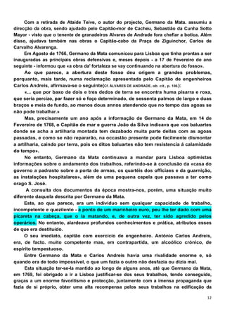 Com a retirada de Ataíde Teíve, o autor do projecto, Germano da Mata. assumiu a
direcção da obra, sendo ajudado pelo Capitão-mor de Cacheu, Sebastião da Cunha Sotto
Mayor - visto que o tenente de granadeiros Alvares de Andrade fora chefiar a botica. Além
disso, ajudava também nas obras o Capitão-cabo da Praça de Ziguinchor, Carlos de
Carvalho Alvarenga.
     Em Agosto de 1766, Germano da Mata comunicou para Lisboa que tinha prontas a ser
inauguradas as principais obras defensivas e, meses depois - a 17 de Fevereiro do ano
seguinte - informou que «a obra da' fortaleza se vay continuando na abertura do fosso».
     Ao que parece, a abertura deste fosso deu origem a grandes problemas,
porquanto, mais tarde, numa reclamação apresentada pelo Capitão de engenheiros
Carlos Andreis, afirmava-se o seguinte(Cf. ÁLVARES DE ANDRADE, ob. cit., p. 106.):
     «... que por baxo de dois e tres dedos de terra se encontra huma pisarra e roxa,
que seria percizo, par fazer só o foço determinado, de sessenta palmos de largo e duas
braços e meia de fundo, ao menos dous annos atendendo que no tempo das agoas se
não pode trabalhar.»
     Mas, precisamente um ano após a informação de Germano da Mata, em 14 de
Fevereiro de 1768, o Capitão de mar e guerra João da Silva indicava que «os baluartes
donde se acha a artilharia montada tem dezabado muita parte dellas com as agoas
passadas, e como se não repararão, na occaslão presente pode facilmente dismontar
a artilharia, caindo por terra, pois os ditos baluartes não tem resistencia á calamidade
do tempo».
     No entanto, Germano da Mata continuava a mandar para Lisboa optimistas
informações sobre o andamento dos trabalhos, referíndo-se à conclusão da «casa do
governo a padrasto sobre a porta de armas, os quartéis dos officiaes e da guarnição,
as instalações hospitalares», além de uma pequena capela que passava a ter como
orago S. José.
      A consulta dos documentos da época mostra-nos, porém, uma situação muito
diferente daquela descrita por Germano da Mata.
     Este, ao que parece, era um indivíduo sem qualquer capacidade de trabalho,
incompetente e quezilento - a ponto de um marinheiro euro, peu lhe ter dado com uma
picareta na cabeça, que o ia matando, e, de outra vez, ter sido agredido pelos
operários. No entanto, alardeava profundos conhecimentos e prática, atributos esses
de que era destituído.
     O seu imediato, capitão com exercício de engenheiro. António Carlos Andreis,
era, de facto. muito competente mas, em contrapartida, um alcoólico crónico, de
espírito tempestuoso.
     Entre Germano da Mata e Carlos Andreis havia uma rivalidade enorme e, só
quando era de todo impossível, o que um fazia o outro não desfazia ou dizia mal.
     Esta situação ter-se-la mantido ao longo de alguns anos, até que Germano da Mata,
em 1769, foi obrigado a ir a Lisboa justificar-se dos seus trabalhos, tendo conseguido,
graças a um enorme favoritismo e protecção, juntamente com a imensa propaganda que
fazia de si próprio, obter uma alta recompensa pelos seus trabalhos na edificação da
 