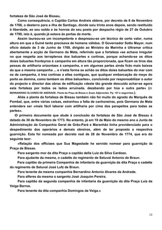 fortaleza de São José de Bissau.
      Como consequência, o Capitão Carlos Andreis obteve, por decreto de 6 de Novembro
de 1766, o desterro para a ilha de Santiago, donde saiu trinta anos depois, sendo restituído
à liberdade, ao seu soldo e às honras do seu posto por despacho régio de 27 de Outubro
de 1799, isto é, quando já estava às portas da morte.
      Assim laureou-se um incompetente e desprezou-se um técnico de certo valor, numa
altura em que a Guiné tanto precisava de homens válidos. O Governador Sotto Mayor, num
ofício datado de 3 de Junho de 1769, dirigido ao Ministro da Marinha e Ultramar critica
abertamente a acção de Germano da Mata, referindo que a fortaleza «se achava irregular
no que respeita aos terraplenos dos baluartes e cortinas, porque achando-se os ditos
doies baluartes fronteyros à campanha em altura tão proporcionada, que ficam os tiros das
pessas de artilharia orizontaes à campanha, e em algumas partes ainda ficão mais baixos
do que a mesma campanha ... e n'esta forma se achão os ditos doies baluartes do mar com
os de campanha, é trez cortinas a ellas contíguas, que qualquer embarcação do meyo do
porto as domina, como tambem os ditos baluartes», concluindo por responsabilizar o autor
do projecto e director das obras de edificação «deste tão grande descuido achar-se agora
esta fortaleza por todos os lados arruinada. dezabando por húa e outra parte» (Cf.
BERNARDINO ÁLVARES DE ANDRADE. P/anta da Praça de Bissau e Suas Adjacentes. Pp. 107 e seguintes.).
      Aliás a planta da fortaleza de Bissau também não foi muito do agrado do Marquês de
Pombal, que, entre várias coisas, estranhou a falta de canhoneiras, pois Germano da Mata
entendera ser «mais fácil laborar com artilharia por cima dos parapeitos para todas as
partes».
    O primeiro documento que alude à conclusão da fortaleza de São José de Bissau é
datado de 30 de Novembro de 1773. No entanto, jà em 10 de Maio do mesmo ano a Junta de
Administração da Companhia Geral de Grão-Pará e Maranhão tinha providenciado para o
despedimento dos operários e demais obreiros, além de ter proposto a respectiva
guarnição. Esta foi nomeada por decreto real de 28 de Novembro de 1774, que era do
seguinte teor:
      «Relação dos officiaes que Sua Magestade he servido nomear para guarnição da
Praça de Bíssao.
      Para sargento mor da dita Praça o capitão della Luiz da Silva Cardozo.
      Para ajudante da mesma, o cadette do regimento de Setuval Antonio de Braun.
     Para capitão da primeira Companhia de infantaria da guarnição da dita Praça o cadette
do regimento de Setuval José Lufz de Braun.
      Para tenente da mesma companhia Bernardino Antonio Alvares da Andrade.
      Para alferes da mesma o sargento José Joaquim Pereira.
      Para capitão da segunda companhia de infantaria da guarnição da dita Praça Luiz da
Veiga Barros.
      Para tenente da dita companhia Domingos da Veiga.»
 