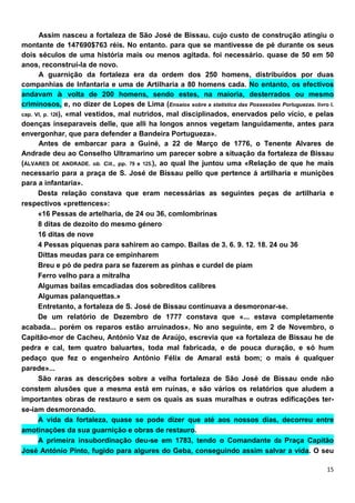 Assim nasceu a fortaleza de São José de Bissau. cujo custo de construção atingiu o
montante de 147690$763 réis. No entanto. para que se mantivesse de pé durante os seus
dois séculos de uma história mais ou menos agitada. foi necessário. quase de 50 em 50
anos, reconstruí-la de novo.
      A guarnição da fortaleza era da ordem dos 250 homens, distribuídos por duas
companhias de Infantaria e uma de Artilharia a 80 homens cada. No entanto, os efectivos
andavam à volta de 200 homens, sendo estes, na maioria, desterrados ou mesmo
criminosos, e, no dizer de Lopes de Lima (Ensaios sobre a statistica das Possessões Porluguezas. livro I.
cap. VI, p. 126), «mal vestidos, mal nutridos, mal disciplinados, enervados pelo vício, e pelas
doenças inseparaveis delle, que alli ha longos annos vegetam languidamente, antes para
envergonhar, que para defender a Bandeira Portugueza».
      Antes de embarcar para a Guiné, a 22 de Março de 1776, o Tenente Alvares de
Andrade deu ao Conselho Ultramarino um parecer sobre a situação da fortaleza de Bissau
(ÁLVARES DE ANDRADE. ob. Cit., pp. 79 e 125.), ao qual lhe juntou uma «Relação de que he mais
necessario para a praça de S. José de Bissau pello que pertence á artilharia e munições
para a infantaria».
      Desta relação constava que eram necessárias as seguintes peças de artilharia e
respectivos «prettences»:
      «16 Pessas de artelharia, de 24 ou 36, comlombrinas
      8 ditas de dezoito do mesmo género
      16 ditas de nove
      4 Pessas píquenas para sahirem ao campo. Bailas de 3. 6. 9. 12. 18. 24 ou 36
      Díttas meudas para ce empinharem
      Breu e pó de pedra para se fazerem as pinhas e curdel de piam
      Ferro velho para a mitralha
      Algumas bailas emcadiadas dos sobreditos calibres
      Algumas palanquettas.»
      Entretanto, a fortaleza de S. José de Bissau continuava a desmoronar-se.
      De um relatório de Dezembro de 1777 constava que «... estava completamente
acabada... porém os reparos estão arruinados». No ano seguinte, em 2 de Novembro, o
Capitão-mor de Cacheu, António Vaz de Araújo, escrevia que «a fortaleza de Bissau he de
pedra e cal, tem quatro baluartes, toda mal fabricada, e de pouca duração, e só hum
pedaço que fez o engenheiro António Félix de Amaral está bom; o mais é qualquer
parede»...
      São raras as descrições sobre a velha fortaleza de São José de Bissau onde não
constem alusões que a mesma está em ruínas, e são vários os relatórios que aludem a
importantes obras de restauro e sem os quais as suas muralhas e outras edificações ter-
se-iam desmoronado.
      A vida da fortaleza, quase se pode dizer que até aos nossos dias, decorreu entre
amotinações da sua guarnição e obras de restauro.
      A primeira insubordinação deu-se em 1783, tendo o Comandante da Praça Capitão
José António Pinto, fugido para algures do Geba, conseguindo assim salvar a vida. O seu
 