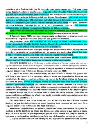 substituto foí o Capitão João das Neves Leão, que tomou posse em 1799, mas pouco
tempo depois abandonava aquele cargo, seguindo-se-lhe o Capitão António Cardoso Faria,
que, em 1803, foi envenenado pela soldadesca. Em princípios de 1805 foi nomeado para
comandante da capitania de Bissau e da Praça Manuel Pinto Gouveia, que trouxe uma nova
guarnição, constituída por 150 criminosos retirados da cadeia do Limoeiro, em Lisboa, e 80
vadios e condenados por crimes comuns trazidos de Cabo Verde, os quais, conforme
escreveu Cristiano Barcelos (Ob. cit.. III. P. 326.), juntamente com os «230 soldados
indisciplinados em Bissau formavam um Batalhão de 450 desordeiros».
     Esta escolha fora motivada pela razão de não haver soldados que, voluntariamente ou
por obrigação, quisessem ir prestar serviço na Guiné, nomeadamente em Bissau.
     O facto de, desde 1807, os soldos serem pagos em fazendas - e mesmo assim com
muito atraso - originava constantes protestos das guarnições militares.
     Alegando essa razão, em 14 de Abril de 1811, a tropa da fortaleza sublevou-se contra
o seu comandante, Capitão António Cardoso Figueiredo, exigindo-lhe o pagamento dos
seus soldos, «pois tinham fome e andavam rotos e descalços».
     O Governador de Cacheu teve que arranjar um empréstimo - feito a título particular,
pois não o conseguiu em nome do Governo - para pagar aos sublevados, alguns dos quais
já não recebiam há quatro anos, aliás como sucedia ao próprio Governador.
     Ao que parece, esta intentona fora fomentada pelo comerciante Tomás da Costa
Ribeiro, que, em 12 de Julho desse ano, conseguiu originar nova revolta.
     Cristiano Barcelos (Ibid., p. 173. Consulte-se também a IV parte, p. 72, onde o mesmo autor escreveu o
seguinte: «Caetano José Nozolinl reuniu 60 manjacos e com estes cahíu sobre os soldados indisciplinados, prendendo-
os e restituindo à liberdade o Governador e offíclaes, e assim se restabeleceu o sossego em Bíssau»,)       fez o
seguinte descrição da fortaleza de Bissau, referente ao ano de 1821:
     « ... tinha os muros mui damnificados; em mau estado e telhado do quartel dos
offícíaes e em ruínas o dos soldados, vivendo estes em improvisadas barracas que
construíram de paus e esteiras, estando os muros da fortaleza cheios de furos que
recebiam os paus; n'estas habitações viviam os soldados com suas mulheres gentias,
contando alguns seis mulheres; não havia hospital, nem médico; a egreja, que outrora fora
coberta de telha, estava coberta com palha e as paredes ameaçando ruínas; a artilharia
constava de cincoenta peças, estando onze desmontadas, de calibre 9, 12 e 18; cavalgadas
em reparos novos dez, e as restantes vinte e nove, de vários calibres, montadas em
reparos velhos; os soldados no effectivo de cento e setenta e sete homens formavam três
companhias de infantaria ... »
     Dez anos depois, em 16 de Junho de 1831, na ilha da Boa Vista, Manuel António
Martins, na sua Memória (Transcrita no Boletim Cultural da Guiné Portuguesa. XIII (1958) 206.), faz a
seguinte descrição da fortaleza de São José de Bissau:
     «Tem huma cappela dentro da fortaleza, aonde hum padre, com o nome de vigário, vai
celebrar o Santo Sacrifício da Missa aos domingos e dias santos, a que assiste a pouca
tropa da praça, e todos os que da povoação querem entrar nesses dias, ou para a ouvir, ou
com esse pretexto, prática esta bem estranha, e que há-de resultar em grande prejuízo.
     O vigário he mandado de Cabo Verde para allí, e geralmente escolhido entre os maos
 