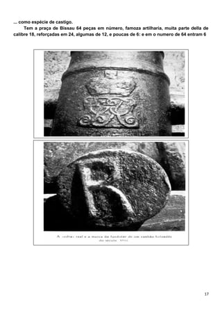 ... como espécie de castigo.
      Tem a praça de Bissau 64 peças em número, famoza artilharia, muita parte della de
calibre 18, reforçadas em 24, algumas de 12, e poucas de 6: e em o numero de 64 entram 6
 