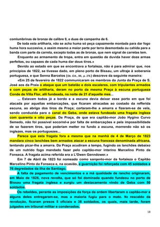 comlumbrinas de bronze de calibre 9, e duas de campanha de 6.
     De toda esta artilharia, não se acha huma só peça capazmente montada para dar fogo
huma hora succesiva, e assim mesmo a maior parte por terra desmontada ou cahida para a
banda com parte da carreta, excepto todas as de bronze, que nem signal de carretas tem.
     Enquanto ao armamento de tropa, entra em questão de duvida haver doze armas
perfeitas, ou capazes de cada huma dar dous tiros.»
     Devido ao estado em que se encontrava a fortaleza, não é para admirar que, nos
princípios de 1822, se tivesse dado, em pleno porto de Bissau, um ultraje à soberania
portuguesa, e que Senna Barcelos (Ob. Cit., III, p. 278.) descreve da seguinte maneira:
     «Em 25 de fevereiro de 1822 communicaram os membros da Junta da Praça de S.
José aos da Praia o ataque que um batelão e dois escaleres, com tripulantes armados
e com peças de artilharia, deram no porto da mesma Praça à escuna portugueza
Conde de ViIla Flor, alli fundeada, na noite de 21 d'aquelle mes...
     ... Estavam todos já a bordo e a escuna devia deixar esse porto em que foi
atacada por aquellas embarcações, que ficaram atracadas ao costado da refferida
escuna, ao abrigo dos tiros da Praça; cortaram-lhe a amarra e fizeram-se de vela,
sendo conduzida para o canal do Geba, onde estava fundeada uma fragata ingleza
com quarenta e oito peças. Da Praça, de que era capitão-mor João Hygino Curvo
Semedo, não foi possivel socorrel-a por falta de embarcações e pela impossibilidade
de se fazerem tiros, que poderíam metter no fundo a escuna, morrendo não só os
inglezes, mas os portuguezes...
     Parece que esta fragata fora a mesma que na manhã de 4 de Março de 1823
mandara cinco lanchões bem armados atacar a escuna franceza denominada africana,
tentando picar-lhe a amarra. Da Praça acudiram a tempo, fugindo os lanchões debaixo
de um nutrido fogo mandado fazer pelo capitão-mor interino Marcelino Pinto da
Fonseca. A fragata acima referida era a L'Owen Genndower.»
     Em 7 de Abril de 1823 foi nomeado como sarqento-mor da fortaleza o Capitão
Marcelino Pinto da Fonseca e, na ocasião, a guarnição foi reforçada com 45 soldados e
76 degredados da ilha de Santiago.
     A falta de pagamento de vencimentos e a má qualidade de rancho originaram,
em Maio de 1826, nova revolta, que só foi dominada quando fundeou no porto de
Bissau uma fragata inglesa e surgiu um destacamento vindo de Geba com 50
soldados.
     Os rebeldes, perante as imposições da força da ordem libertaram o capitão-mor e
alguns deles entregaram-se, mas a maioria fugiu para o mato. No rescaldo da
revolução, ficaram presos 5 oficiais e 38 soldados, os quais, mais tarde, foram
julgados em tribunal militar e condenados.
 