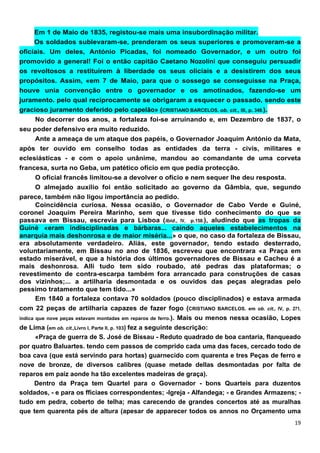 Em 1 de Maio de 1835, registou-se mais uma insubordinação militar.
     Os soldados sublevaram-se, prenderam os seus superiores e promoveram-se a
oficiais. Um deles, António Picadas, foi nomeado Governador, e um outro foi
promovido a general! Foi o então capitão Caetano Nozolíni que conseguiu persuadir
os revoltosos a restituírem à liberdade os seus oliciais e a desistirem dos seus
propósitos. Assim, «em 7 de Maio, para que o sossego se conseguisse na Praça,
houve unia convenção entre o governador e os amotinados, fazendo-se um
juramento. pelo qual reciprocamente se obrigaram a esquecer o passado, sendo este
gracioso juramento deferido pelo capelão» (CRISTIANO BARCELOS. ob. cit., III, p. 349.).
     No decorrer dos anos, a fortaleza foi-se arruinando e, em Dezembro de 1837, o
seu poder defensivo era muito reduzido.
     Ante a ameaça de um ataque dos papéis, o Governador Joaquim António da Mata,
após ter ouvido em conselho todas as entidades da terra - civis, militares e
eclesiásticas - e com o apoio unânime, mandou ao comandante de uma corveta
francesa, surta no Geba, um patético ofício em que pedia protecção.
     O oficial francês limitou-se a devolver o ofício e nem sequer lhe deu resposta.
     O almejado auxílio foi então solicitado ao governo da Gâmbia, que, segundo
parece, também não ligou importância ao pedido.
     Coincidência curiosa. Nessa ocasião, o Governador de Cabo Verde e Guiné,
coronel Joaquim Pereira Marinho, sem que tivesse tido conhecimento do que se
passava em Bissau, escrevia para Lisboa (lbid., IV, p.158.), aludindo que as tropas da
Guiné «eram indisciplinadas e bárbaras... caindo aqueles estabelecimentos na
anarquia mais deshonrosa e de maior miséria...» o que, no caso da fortaleza de Bissau,
era absolutamente verdadeiro. Aliás, este governador, tendo estado desterrado,
voluntariamente, em Bissau no ano de 1836, escreveu que encontrara «a Praça em
estado miserável, e que a história dos últimos governadores de Bissau e Cacheu é a
mais deshonrosa. AlIi tudo tem sido roubado, até pedras das plataformas; o
revestimento de contra-escarpa também fora arrancado para construções de casas
dos vizinhos;... a artilharia desmontada e os ouvidos das peças alegradas pelo
pessimo tratamento que tem tido...»
     Em 1840 a fortaleza contava 70 soldados (pouco disciplinados) e estava armada
com 22 peças de artilharia capazes de fazer fogo (CRISTIANO BARCELOS. em ob. cit., IV, p. 271,
indica que nove peças estavam montadas em reparos de ferro.). Mais ou menos nessa ocasião, Lopes
de Lima (em ob. cit.,Livro I, Parte II, p. 103) fez a seguinte descrição:
       «Praça de guerra de S. José de Bissau - Reduto quadrado de boa cantaria, flanqueado
por quatro Baluartes. tendo cem passos de comprido cada uma das faces, cercado todo de
boa cava (que está servindo para hortas) guarnecido com quarenta e tres Peças de ferro e
nove de bronze, de diversos calibres (quase metade dellas desmontadas por falta de
reparos em paíz aonde ha tão excelentes madeiras de graça).
      Dentro da Praça tem Quartel para o Governador - bons Quarteis para duzentos
soldados, - e para os fficiaes correspondentes; -Igreja - Alfandega; - e Grandes Armazens; -
tudo em pedra, coberto de telha; mas carecendo de grandes concertos até as muralhas
que tem quarenta pés de altura (apesar de apparecer todos os annos no Orçamento uma
 