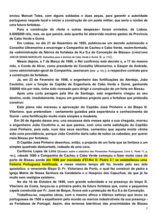 enviou Manuel Teles, com alguns soldados e duas peças, para garantir a autoridade
portuguesa naquele local e iniciar a construção de um posto militar, que seria o núcleo de
uma futura fortaleza.
       Para a construção do «forte e outras despesas» foram enviados, de Lisboa,
6.000$000 réis, mas, ao que parece, esta quantia foi absorvida noutros gastos da Província
de Cabo Verde e Guiné.
       Em Lisboa, no dia 21 de Dezembro de 1695, publicou-se um decreto autorizando o
Conselho Ultramarino a encarregar a Companhia de Cacheu e Cabo Verde, recém-formada,
da «administração da fábrica da fortaleza de N.a S.a da Conceição de Bissau» (CHRISTIANO
JOSÉ DE SENNA BARCELOS, Subsídios para a história de Cabo Verde e Guiné. II. p. 114.).
       Meses depois, a 7 de Março de 1696, o Rei confirmou este decreto e, a 17 do mesmo
mês, o Conde de Alvor, como presidente do Conselho Ultramarino, e Gaspar de Andrade,
como administrador-geral da Companhia, assinaram (lbid . p. 123. ). o respectivo contrato para
a construção da fortaleza.
       Já, em 23 de Fevereiro de 1696, o engenheiro das fortificações do Alentejo, João
Coutinho, com a função de Capitão de Engenharia de Cabo Verde e Guiné, ganhando
25$000 réis por mês, tinha sido nomeado para dirigir a construção de um forte em Bissau.
       Após uma curta paragem pela ilha de Santiago, este engenheiro chegou ao seu
destino, onde, imediatamente, traçou um grandioso projecto para a fortaleza que pretendia
construir.
       Este plano não mereceu a aprovação do Capitão José Pinheiro e do Bispo D.
Vitoriano. que pretendiam - certamente guiados pela experiência e conhecimento da
Guiné - uma fortificação muito mais simples e modesta.
    Em 26 de Agosto desse ano, uns escassos dois meses após a sua chegada, morreu
o engenheiro João Coutinho e, ao que parece, com uma certa satisfação do Capitão
José Pinheiro, pois este, num dos seus escritos, comentou que aquela morte «tinha
sido uma providência, porque João Coutinho daria cabo de todos os cabedais, por querer
meia Bissau por fortaleza.
       O Capitão José Pinheiro desenhou, então, o projecto de um forte que se limitava a um
simples quadrado abaluartado, rodeado de uma cava.
       Conforme Lopes de Lima (Ensaios sobre a statistica das Posessões Portuguezas, Livro I, Parte 11, p.
104.), «desde 1690 a Companhia de Cacheu e Cabo Verde começou a fazer muito caso do
porto de Bissau aonde em 1696 por mandado d'El-Reí D. Pedro 2.° se estabelleceu uma    ,
Feitoria Portugueza fortificada, e nesse mesmo tempo allí foi, levado pelo seu zelo
apostolíco, o venerando Bispo D. Fr. Victoriano do Porto, o qual fez construir de pedra a
Igreja Matriz de Nossa Senhora da Candelaria e o Hospicio dos Capuchos, de que já ha
muito nem vestígios existem».
       No dia 16 de Outubro de 1696, com grande solenidade e na presença do bispo D.
Vitoriano da Costa, lançou-se a primeira pedra da futura fortaleza que, como a pequenina
capela construída por Fr. José de Beque, ficava sob a protecção de N.a S.a da Conceição.
       Trabalhou-se, naquelas obras, com o mesmo afinco e titânico esforço que levou os
portugueses de 1500 a espalharem pelo mundo os marcos indestrutíveis da sua presença -
as Fortalezas de Portugal. Assim, dos terrenos lateríticos das proximidades de Bissau
 