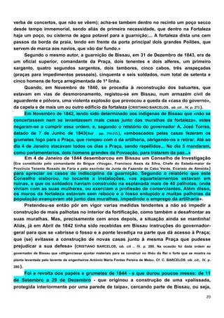 verba de concertos, que não se vêem); acha-se tambem dentro no recinto um poço secco
desde tempo immemorial, sendo aliás de primeira necessidade, que dentro na Fortaleza
haja um poço, ou cisterna de agoa potavel para a guarnição;... A fortaleza dista uns cem
passos da borda da praia, tendo em frente da porta principal dois grandes Poílões, que
servem de marca aos navios, que vão dar fundo.»
      Segundo o mesmo autor, a guarnição de Bissau, em 31 de Dezembro de 1843, era de
um oficial superior, comandante da Praça, dois tenentes e dois alferes, um primeiro
sargento, quatro segundos sargentos, dois tambores, cinco cabos, três anspeçadas
(praças para impedimentos pessoais), cinquenta e seis soldados, num total de setenta e
cinco homens de força arregimentada de 1ª linha.
      Quando, em Novembro de 1840, se procedia à reconstrução dos baluartes, que
estavam em vias de desmoronamento, registou-se em Bissau, num armazém civil de
aguardente e pólvora, uma violenta explosão que provocou a queda da «casa do governo»,
da capela e de mais um ou outro edifício da fortaleza (CRISTIANO BARCELOS.. ob. cit .. IV. p. 273.).
      Em Novembro de 1842, tendo sido determinado aos indígenas de Bissau que «não se
concertassem nem se levantassem mais casas junto das muralhas da fortaleza», estes
negaram-se a cumprir essa ordem, e, segundo o relatório do governador A. José Torres,
datado de 7 de Junho de 1843(Ibid . pp. 314-315.), «emboscados pelas casas fezeram os
grumetes fogo para a Praça, que rompeu com o da artilheria, obrigando-os a retirar. Até ao
dia 4 de Janeiro atacavam todos os dias a Praça, sendo repellidos... No dia 5 mandaram,
como parlamentarios, dois homens grandes da Povoação, para tratarem da paz...»
      Em 4 de Janeiro de 1844 desembarcou em Bissau um Conselho de Investigação
(Era constituído pelo comandante do Brigue «Vouga», Francisco Assis da Silva, Chefe do Estado-maior da
Província Tenente Rosado de Faria e pelo escrivão da Junta de Fazenda de Cabo Verde, Evaristo de Almeida.)
para apreciar os casos de indisciplina da guarnição. Segundo o relatório que este
Conselho elaborou, no tocante a instalações, «os aquartelamentos estavam em
ruínas, e que os soldados haviam construído na esplanada mais de 40 palhotas, onde
viviam com as suas mulheres, ou exerciam a profissão de comerciantes. Além disso,
os muros da fortaleza estavam sem reboco e o fosso entupido e muitas palhotas da
população avançavam até junto das muralhas, impedindo o emprego da artilharia».
      Pretendeu-se então pôr em vigor varias medidas tendentes a não só impedir a
construção de mais palhotas no interior da fortificação, como também a desafrontar as
suas muralhas. Mas, precisamente cem anos depois, a situação ainda se mantinha!
Aliás, já em Abril de 1842 tinha sido recebidas em Bissau instruções do governador-
geral para que se «abrisse o fosso e a ponte levadiça na parte que dá acesso à Praça;
que (se) evitasse a construção de novas casas junto à mesma Praça que pudesse
prejudicar a sua defesa» (CRISTIANO              BARCELOS, ob. cit .. IV. p. 280. Na ocasião foi dada ordem ao
governador de Bissau que «diligenciasse ajuntar materiais para se construir no ilhéu do Rei o forte que se mostra na
planta levantada pelo tenente de engenheiros António Maria Fontes Pereira de MeIo». Cf. C. BARCELOS. ob. cit., IV, p.
280.).
     Foi a revolta dos papéis e grumetes de 1844 - e que durou poucos meses: de 11
de Setembro a 29 de Dezembro - que originou a construção de uma «palissada,
protegida interiormente por uma parede de taipa», cercando parte de Bissau, ou seja,
 