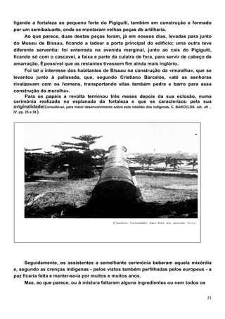 ligando a fortaleza ao pequeno forte do Pigiguiti, também em construção e formado
por um semibaluarte, onde se montaram velhas peças de artilharia.
        Ao que parece, duas destas peças foram, já em nossos dias, levadas para junto
do Museu de Bissau, ficando a ladear a porta principal do edifício; uma outra teve
diferente serventia: foi enterrada na avenida marginal, junto ao cais do Pigiguiti,
ficando só com o cascavel, a faixa e parte da culatra de fora, para servir de cabeço de
amarração. É possível que as restantes tivessem fim ainda mais inglório.
        Foi tal o interesse dos habitantes de Bissau na construção da «muralha», que se
levantou junto à palissada, que, segundo Cristiano Barcelos, «até as senhoras
rivalizavam com os homens, transportando ellas também pedra e barro para essa
construção da muralha».
        Para os papéis a revolta terminou três meses depois da sua eclosão, numa
cerimónia realizada na esplanada da fortaleza e que se caracterizou pela sua
originalidade(Consulte-se, para maior desenvolvimento sobre esta rebelião dos indígenas, C. BARCELOS. ob. dt ..
IV, pp. 25 a 38.).




     Seguidamente, os assistentes a semelhante cerimónia beberam aquela mixórdia
e, segundo as crenças indígenas - pelos vistos também perfiIhadas pelos europeus - a
paz ficaria feita e manter-se-ía por muitos e muitos anos.
     Mas, ao que parece, ou à mistura faltaram alguns ingredientes ou nem todos os
 