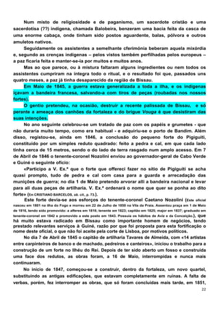 Num misto de religiosidade e de paganismo, um sacerdote cristão e uma
sacerdotisa (??) indígena, chamada Balobeira, benzeram uma bacia feita da casca de
uma enorme cabaça, onde tinham sido postos aguardente, balas, pólvora e outros
amuletos nativos.
     Seguidamente os assistentes a semelhante cferimónia beberam aquela mixórdia
e, segundo as crenças indígenas – pelos vistos também perfilhadas pelos europeus –
a paz ficaria feita e manter-se-ia por muitos e muitos anos.
     Mas ao que parece, ou à mistura faltaram alguns ingredientes ou nem todos os
assistentes cumpriram na íntegra todo o ritual, e o resultado foi que, passados uns
quatro meses, a paz já tinha desaparecido da região de Bissau.
     Em Maio de 1845, a guerra estava generalizada a toda a ilha, e os indígenas
içavam a bandeira francesa, salvando-a com tiros de peças (roubadas nos nossos
fortes).
     O gentio pretendeu, na ocasião, destruir a recente palissada de Bíssau, e só
perante a ameaça dos canhões da fortaleza e do brigue Vouga é que desistiram das
suas intenções.
     No ano seguinte celebrou-se um tratado de paz com os papéis e grumetes - que
não duraria muito tempo, como era habitual - e adquiriu-se o porto de Bandim. Além
disso, registou-se, ainda em 1846, a conclusão do pequeno forte do Pigiguiti,
constituído por um simples reduto quadrado: feito a pedra e cal, em que cada lado
tinha cerca de 15 metros, sendo o do lado de terra rasgado num amplo acesso. Em 7
de Abril de 1846 o tenente-coronel Nozolini enviou ao governador-geral de Cabo Verde
e Guiné o seguinte ofício:
     «Participo a V. Ex.ª que o forte que offereci fazer no sítio de Pigiguití se acha
quasi prompto, tudo de pedra e cal com casa para a guarda e arrecadação das
munições de guerra; no dia 1 de Maio pretendo arvorar alli a bandeira nacional e levar
para ali duas peças de artilharia. V. Ex.ª ordenará o nome que quer se ponha ao dito
forte» (Em CRISTIANO BARCELOS, ob. cit., p. 73.).
     Este forte devia-se aos esforços do tenente-coronel Caetano NozoIini (Este oficiaI
nasceu em 1801 na ilha do Fogo e morreu em 22 de Julho de 1850 na Vila da Praia. Assentou praça em 1 de Maio
de 1816, tendo sido promovido: a alferes em 1816; tenente em 1823; capitão em 1825; major em 1837; graduado em
tenente-coronel em 1842 e promovido a este posto em 1843. Possuía os hábitos de Aviz e da Conceição.),
                                                                                       que
há muito estava radicado em Bissau como importante homem de negócios, tendo
prestado relevantes serviços à Guiné, razão por que foi proposta para esta fortificação o
nome deste oficial, o que não foi aceite pela corte de Lisboa, por motivos políticos.
     No dia 7 de Abril de 1845 o capitão de artilharia Tavares de Almeida, com «14 artistas
entre carpinteiros de banco e de machado, pedreiros e canteiros», iniciou o trabalho para a
construção de um forte no Ilhéu do Rei. Depois de ter sido aberto um fosso e construída
uma face dos redutos, as obras foram, a 16 de Maio, interrompidas e nunca mais
continuaram.
     No início de 1847, começou-se a construir, dentro da fortaleza, um novo quartel,
substituindo as antigas edificações, que estavam completamente em ruínas. A falta de
verbas, porém, fez interromper as obras, que só foram concluídas mais tarde, em 1851,
 