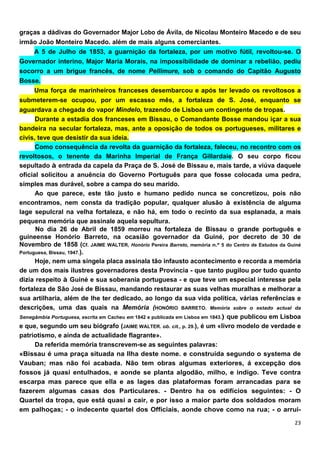 graças a dádivas do Governador Major Lobo de Ávila, de Nicolau Monteiro Macedo e de seu
irmão João Monteiro Macedo. além de mais alguns comerciantes.
      A 5 de Julho de 1853, a guarnição da fortaleza, por um motivo fútil, revoltou-se. O
Governador interino, Major Maria Morais, na impossibilidade de dominar a rebelião, pediu
socorro a um brigue francês, de nome Pellimure, sob o comando do Capitão Augusto
Bosse.
      Uma força de marinheiros franceses desembarcou e após ter levado os revoltosos a
submeterem-se ocupou, por um escasso mês, a fortaleza de S. José, enquanto se
aguardava a chegada do vapor Mindelo, trazendo de Lisboa um contingente de tropas.
      Durante a estadia dos franceses em Bissau, o Comandante Bosse mandou içar a sua
bandeira na secular fortaleza, mas, ante a oposição de todos os portugueses, militares e
civis, teve que desistir da sua ideia.
      Como consequência da revolta da guarnição da fortaleza, faleceu, no recontro com os
revoltosos, o tenente da Marinha Imperial de França Gillardaie. O seu corpo ficou
sepultado à entrada da capela da Praça de S. José de Bissau e, mais tarde, a viúva daquele
oficial solicitou a anuência do Governo Português para que fosse colocada uma pedra,
simples mas durável, sobre a campa do seu marido.
      Ao que parece, este tão justo e humano pedido nunca se concretizou, pois não
encontramos, nem consta da tradição popular, qualquer alusão à existência de alguma
lage sepulcral na velha fortaleza, e não há, em todo o recinto da sua esplanada, a mais
pequena memória que assinale aquela sepultura.
      No dia 26 de Abril de 1859 morreu na fortaleza de Bissau o grande português e
guineense Honório Barreto, na ocasião governador da Guiné, por decreto de 30 de
Novembro de 1858 (Cf. JAIME WALTER, Honório Pereira Barreto, memória n.º 5 do Centro de Estudos da Guiné
Portuguesa, Bissau, 1947.).
      Hoje, nem uma singela placa assinala tão infausto acontecimento e recorda a memória
de um dos mais ilustres governadores desta Província - que tanto pugilou por tudo quanto
dizia respeito à Guiné e sua soberania portuguesa - e que teve um especial interesse pela
fortaleza de São José de Bissau, mandando restaurar as suas velhas muralhas e melhorar a
sua artilharia, além de lhe ter dedicado, ao longo da sua vida política, várias referências e
descrições, uma das quais na Memória (HONÓRIO BARRETO. Memória sobre o estado actual da
Senegâmbia Portuguesa, escrita em Cacheu em 1842 e publicada em Lisboa em 1843.) que publicou em Lisboa
e que, segundo um seu biógrafo (JAIME WALTER. ob. cit., p. 29.), é um «livro modelo de verdade e
patriotismo, e ainda de actualidade flagrante».
      Da referida memória transcrevem-se as seguintes palavras:
«Bissau é uma praça situada na Ilha deste nome. e construída segundo o systema de
Vauban; mas não foi acabada. Não tem obras algumas exteriores, á excepção dos
fossos já quasi entulhados, e aonde se planta algodão, milho, e indigo. Teve contra
escarpa mas parece que ella e as lages das plataformas foram arrancadas para se
fazerem algumas casas dos Particulares. - Dentro ha os edifícios seguintes: - O
Quartel da tropa, que está quasi a cair, e por isso a maior parte dos soldados moram
em palhoças; - o indecente quartel dos Offíciais, aonde chove como na rua; - o arrui-
 