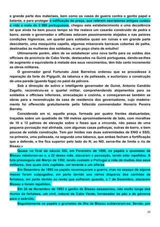e grande parte dos materíaes, bem como os vasos de guerra contra o gentio papel e
balanta, e para proteger a edificação da praça, que referem escríptores antigos custou
a vida a mais de 2 000 portugueses, chegou este estabelecimento a uma decadência
tal que ainda ha bem pouco tempo só lhe restava um casarão construido de pedra e
barro, aonde o governador e officiaes estavam pessimamente alojados e nas peiores
condições higienicas, um quartel para soldados quasi em ruínas e em grande parte
descoberto, uma mesquinha capella, algumas miseraveis barracas cobertas de palha,
destinadas ás mulheres dos soldados, e um poço cheio de entulho!
      Ultimamente porém, além de se estabelecer uma nova tarifa para os soldos dos
officiaes da provincia de Cabo Verde, destacados na Guiné portugueza, dando-se-lhes
de augmento o equívalente á metade dos seus vencimentos, têm tido certo incremento
as obras militares.
      O governador geral Fortunato José Barreiros ordenou que se procedesse á
reparação da forte do Pigiguiti, da tabanca e da palissada, e auctorizou a construção
de uma parede (guarda fogo) no paiol da pólvora.
      Sob a direcção do activo e íntelligente governador de Guiné, Antonio Candído
Zagallo, reconstruiu-se o quartel militar, comprehendendo alojamentos para os
soldados e officiaes inferiores, arrecadação e cozinha, e começaram-se também as
obras para a reconstrução da casa de residencia dos governadores, cujo madeira-
mento foi offerecido gratuitamente pello fallecido commendador Honorio Pereira
Barreto.
      Considerada em si, aquelIa praça, formada por quatro frentes abaluartadas,
traçadas sobre um quadrado de 100 metros aproxímadamente de lado, com muralhas
de 10 a 12 palmos de elevação sobre o fosso que a circunda, não passa de uma
pequena povoação mal alinhada, com algumas casas palhoças, outras de barro, e bem
poucas de solida construção. Tem por limites nas duas extremidades de ENO e SSO,
na primeira, uma palissada, na segunda uma tabanca, que ambas fecham a fortificação
que a defende, e lhe fica superior pelo lado do N; ao NO, serve-lhe de limite o rio de
Bíssau.»
      Quase no final do século XIX, em Fevereiro de 1890, os papéis e qrumetes de
Bissau rebelaram-se e, a 22 desse mês, atacaram a povoação, tendo sido repelidos. A
luta prosseguiu até Março de 1892, tendo custado a Portugal a vida de muitos dos seus
militares, dos quais dois capitães, um tenente e um alferes.
      Em Dezembro de 1893 os papéis recomeçaram a guerra, mas no espaço de alguns
meses foram subjugados, em parte devido aos vários disparos dos canhões da
fortaleza, em parte devido ao revés que sofreram quando, a 7 de Dezembro, atacaram
Bissau e foram repelidos.
    Em 28 de Novembro de 1893 o gentio de Bissau assassinou, não muito longe dos
muros da fortaleza, um civil, natural de Cabo Verde, fornecedor de pão e de géneros
para o exército.
     Seguidamente os papéis e grumetes da ilha de Bissau sublevaram-se. Sendo, por
 