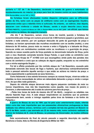 portaria n.º 127 de 1 de Dezembro, declarado o estado de guerra e autorizado «o
bombardeamento do interior da praça para fora da mesma contra os seus habitantes»
() Em Revista Militar, ano de 1897, p. 518.).
      Da fortaleza foram efectuados muitos disparos «dirigidos para as differentes
partes da ilha, tanto com as peças de artilharia como com as espingardas Snyder»,
parecendo então que a rebelião tinha si sufocada. No entanto,. os nativos, dias depois,
atacaram com violência a cidade de Bissau, sendo a acção descrita (Alferes MIGUEL
ANTÓNIO PIMENTEL, A guerra de Bissau em 1894, in Revista Militar, ano de 1897.) por um oficial, que tomou

parte activa na defesa, da seguinte maneira:
      «No dia 7 de Dezembro, seriam cinco horas da manhã, quando a fortaleza foi
surprehendída pelo inimigo em numero provavel de 3 000 homens (papeis e grumetes), que
durante a noite anterior, por um qualquer descuido da parte da guarnição da praça e
fortaleza, se haviam aproximado das muralhas encobertos com os tarafes (matto), a uma
distancia de 50 metros, pouco mais ou menos e entre o Pyjiguity e o baluarte da Onça;
travou-se então um renhidissimo combate entre os revoltosos e a guarnição da praça,
fazendo eu nessa ocasião parte da força postada no denominado baluarte da Onça, junto
com o meu illustrado camarada tenente Graça Falcão, o qual então se entretinha com
algumas peças Krupp de 7C m/1882 com que escangalhou ainda parte das paredes dos
muros do cemiterio e creio que as cabeças de alguns papéis, enquanto eu me entretinha
com a minha espingarda Snyder ...
      Foi tal o effeito produzido por tão renhido ataque de 7 de Dezembro, causado pelo
demasiado estrondo das bocas de fogo e fuzilaria, que aterrorizou extraordinariamente
todo o pessoal estranho áquelle serviço e que então se achava no interior da praça. e
muito especialmente o pertencente ao sexo feminino...
      Como felizmente a boa estrela favoreceu sempre as nossas forças, viram-se então os
rebeldes na dura necessidade de retirar em debandada deixando a praça e ainda o campo
livre, do que elles nada gostaram...
      Depois do referido ataque deram-se mais alguns pequenos combates de mais ou
menos importância, mas não tão importantes como aquelle, nos mezes de janeiro e
Fevereiro, e alternadamente até á saida da columna para fora da praça ...
      ...Pelas tres horas da tarde do mesmo dia (27 de Abril)... surgiram os rebeldes nas
alturas fazendo fogo vivo. A este ataque responderam os auxiliares que se portaram
razoavelmente bem, sendo o inimigo repellido pelos tiros da fortaleza e do fortim do
Pyjiguity.»
      A guerra de Bissau do ano de 1894, que foi pelo autor anteriormente citado, referida
como «uma das mais importantes que nas possessões ultramarinas portuguezas se têem
realizado nos ultimos anncs», terminou com a completa derrota dos gentios em Bassim no
dia 10 de Maio, sendo a paz assinada em 22 do mesmo mês, numa cerimónia realizada no
interior da fortaleza de S. José de Bissau, na presença do Governador, de muitos militares
e povo.
      Data sensivelmente do final do século passado a seguinte descrição do capitão
Barahona e Costa, feita na Revista de Engenharia Militar de 1901:
 