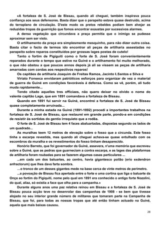 «A fortaleza de S. José de Bissau, quando ali cheguei, também inspirava pouca
confiança aos seus defensores. Basta dizer que o parapeito estava quase destruído, acima
do terraplano de circulação. D'este modo os pretos rebeldes podiam bem alvejar as
reduzidas tropas da guarnição que fomos encontrar exaustas por sucessivos alarmes.
     A densa vegetação que circundava a praça permitia que o inimigo se pudesse
aproximar sem ser visto.
     O artilhamento da praça era simplesmente mesquinho, para não dizer outra coisa.
Basta citar o facto de termos ido encontrar ali peças de artilharia assestadas no
parapeito sobre reparos constituídos por grossas lages postas de cutelo!
     Tanto o fortim de Pigiguiti como o forte de S. José foram convenientemente
reparados durante o tempo que estive na Guiné e o artilhamento foi muito melhorado,
o que não obstou a que poucos annos depois já ali se vissem as peças de artilharia
amarradas com cordas aos respectivos reparos!
     Os capitães de artilharia Joaquim de Freitas Ramos, Jacinto I.Santos e Silva e
     Viriato Fonseca envidaram patrióticos esforços para organizar de vez o material
de guerra da Guiné em condições favoráveis á defensa. Como se vê, porém, ali tudo
muda rapidamente...
     Tendo citado aquelles tres offícíaes, não quero deixar no olvido o nome do
valente capitão Lage, que em 1891 comandava a fortaleza de Bissau.
     Quando em 1891 fui servir na Guiné, encontrei a fortaleza de S. José de Bissau
quase completamente arruinada...
     Durante a minha estada na Guiné (1891-1892) procedi a importantes trabalhos na
fortaleza de S. José de Bissau, que restaurei em grande parte, pondo-a em condições
de resistir ás sortidas do gentio irrequieto que a rodêa.
     O forte de S. José de Bissau tem 4 faces abaluartadas, dispostas segundo os lados de
um quadrado...
     As muralhas teem 12 metros de elevação sobre o fosso que a circunda. Este fosso
tinha a escarpa revestida, mas quando ali cheguei achava-se quase entulhado com os
escombros da muralha e os revestimentos do fosso tinham desaparecido.
     Honório Barreto, que foi governador da Guiné, assevera, n'uma memória que escreveu
sobre a Guiné, que as pedras que guarneciam a contra escarpa, e as lages das plataformas
de artilharia foram roubadas para se fazerem algumas casas particulares ...
     ...em cada um dos baluartes, ao centro, havia gigantesco poilão (erio exdendron
anfractorum) que lhes dava farta sombra.
     …o tronco de um desses gigantes mede na base cerca de vinte metros de perímetro.
     ...a povoação de Bissau fica apertada entre o forte e uma cortina que liga o baluarte da
Onça ao fortim do Pigiquiti, nome pelo qual em 1891 era conhecido o antigo forte Nozolíni,
do qual, alíaz, só existia a face que olha para a campanha.»
     Durante alguns anos uma paz relativa reinou em Bissau e a fortaleza de S. José de
Bissau pouca acção teve no desenrolar das campanhas de 1908 - se bem que tivesse
alojado no seu interior grande número de militares que tomaram parte na Campanha de
Bissau, que foi, para todas as nossas tropas que até então tinham actuado na Guiné,
aquela que mais baixas causou.
 