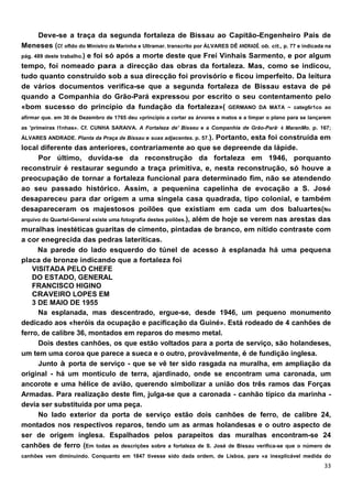 Deve-se a traça da segunda fortaleza de Bissau ao Capitão-Engenheiro Pais de
Meneses (Cf. ofldo do Ministro da Marinha e Ultramar. transcrito por ÁLVARES DÊ ANDRADÊ. ob. cit., p. 77 e indicada na
pág. 489 deste trabalho.) e foi só após a morte deste que Freí Vinhais Sarmento, e por algum
tempo, foi nomeado para a direcção das obras da fortaleza. Mas, como se indicou,
tudo quanto construído sob a sua direcção foi provisório e ficou imperfeito. Da leitura
de vários documentos verifica-se que a segunda fortaleza de Bissau estava de pé
quando a Companhia do Grão-Pará expressou por escrito o seu contentamento pelo
«bom sucesso do princípio da fundação da fortaleza»( GERMANO DA MATA ~ categ6r1co ao
afirmar que. em 30 de Dezembro de 1765 deu «princípio a cortar as árvores e matos e a limpar o plano para se lançarem
as 'primeiras I1nhas». Cf. CUNHA SARAIVA. A Fortaleza de' Bisseu e a Companhia de Grão-Parã· é MaranMo. p. 167;
ÁLVARES ANDRADE. Planta da Praça de Bissau e suas adjacentes. p. 57.).   Portanto, esta foi construída em
local diferente das anteriores, contrariamente ao que se depreende da lápide.
      Por último, duvida-se da reconstrução da fortaleza em 1946, porquanto
reconstruir é restaurar segundo a traça primitiva, e, nesta reconstrução, só houve a
preocupação de tornar a fortaleza funcional para determinado fim, não se atendendo
ao seu passado histórico. Assim, a pequenina capelinha de evocação a S. José
desapareceu para dar origem a uma singela casa quadrada, tipo colonial, e também
desapareceram os majestosos poílões que existiam em cada um dos baluartes(No
arquivo do Quartel-General existe uma fotografia destes poilões.), além de hoje se verem nas arestas das
muralhas inestéticas guaritas de cimento, pintadas de branco, em nítido contraste com
a cor enegrecida das pedras lateríticas.
      Na parede do lado esquerdo do túnel de acesso à esplanada há uma pequena
placa de bronze indicando que a fortaleza foi
    VISITADA PELO CHEFE
    DO ESTADO, GENERAL
    FRANCISCO HIGINO
    CRAVEIRO LOPES EM
    3 DE MAIO DE 1955
      Na esplanada, mas descentrado, ergue-se, desde 1946, um pequeno monumento
dedicado aos «heróis da ocupação e pacificação da Guiné». Está rodeado de 4 canhões de
ferro, de calibre 36, montados em reparos do mesmo metal.
      Dois destes canhões, os que estão voltados para a porta de serviço, são holandeses,
um tem uma coroa que parece a sueca e o outro, provàvelmente, é de fundição inglesa.
      Junto à porta de serviço - que se vê ter sido rasgada na muralha, em ampliação da
original - há um montículo de terra, ajardinado, onde se encontram uma caronada, um
ancorote e uma hélice de avião, querendo simbolizar a união dos três ramos das Forças
Armadas. Para realização deste fim, julga-se que a caronada - canhão típico da marinha -
devia ser substituída por uma peça.
      No lado exterior da porta de serviço estão dois canhões de ferro, de calibre 24,
montados nos respectivos reparos, tendo um as armas holandesas e o outro aspecto de
ser de origem inglesa. Espalhados pelos parapeitos das muralhas encontram-se 24
canhões de ferro (Em todas as descrições sobre a fortaleza de S. José de Bissau verifica-se que o número de
canhões vem diminuindo. Conquanto em 1847 tivesse sido dada ordem, de Lisboa, para «a inexplicável medida do
 