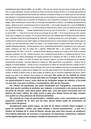 desartllhamento gerai» (Revista Militar. ano de 1864. p. 128), não nos constou que, quer nessa ocasião quer em 1856 e
1877, ou datas posteriores, tivessem recolhido ao Arsenal do Exército canhões de ferro ou de bronze provenientes da
Guiné. Assim o desaparecimento dos canhões que existiram na fortaleza de Bissau só se explica, para os mais pesados,
pelo abandono e consequente enterramento natural; para os mais pequenos, em especial os de bronze, pelo roubo. Além
das 35 peças de artilharia que se encontram na fortaleza de S. José. conhecem-se, em Bissau, mais nove bocas de fogo
antigas, cujas características e locais onde se encontram resumidamente se indicam: - No Balalhão de Intendência de
Angola: - Morteiro de ferro, possivelmente de fins do século XVIII – 1. No munhão esquerdo tem a marca S BOWLING e
no fogão os números de referência 7 - I - 12. Está montado em reparo de ferro, próprio, e tem um diâmetro de boca de 230
mm. - No Museu de Bissau:      . Canhão acolumbrinado, de ferro, do inicio do século XVII – 1; . Canhão de ferro do flnal
do século XVIII – 1; . Peça de tiro de sinal, de ferro, do princípio do séc. XVIII – 1; N. B. A peça de tiro do sinal, uma das
muitas que os indígenas nos roubaram, 101, há pouco mais de cem anos, utilizada pelos mandingas suas lutas contra os
fulas. CI. Boletim Cultural da Guiné Portuguesa, II (1947) 449. . Canhão de bronze com a cifra de D. Maria I – 1. Os dois
canhões de ferro parecem ser de origem inglesa. O canhão de bronze tem um corte triangular em bisel, invertido, junto ao
«ouvido», que teria sido feito para embutir um «grão», o que sucedia quando as peças tinham feito muito fogo. - No
Cemitério Municipal de Bissau: . Canhão de bronze, com o comprimento total de 96 cm e diâmetro de 10 cm. Alma com 6
estrias, slnistrorso. Na faixa da culatra tem a legenda: RUELLE-AN 1863, e nos munhões, esquerdo a direito,
respectivamente, «N.º 100» e «P 101 K». . Canhão de bronze, idêntico ao anterior, com a data de 1870, tendo no munhão
esquerdo a Indlcação: «N.º 16». . Canhão de bronze, com o comprimento total de 96 cm e o diâmetro de boca de 11.5 cm.
Tem a alma lisa e a câmara estrangulada. No munhão esquerdo tem a indicação «N.º 232» e no direito «P 98 K». Tem
marca de mira na bolada e na faixa da culatra, lado esquerdo superior, uns furos de adaptação de um aparelho,
possivelmente de pontaria. Uma peça idêntica foi roubada em' 1959, ignorando-se o seu paradeiro. - Junto ao cais do
Pigiguiti, na Avenida Marginal: . Canhão de ferro, provavelmente de calibre 36, enterrado pela boca, estando de fora o
cascavel, culatra e parte do primeiro reforço. Esta peça, bem como os dois canhões de ferro que se encontram no Museu
de Bissau, guarneciam o antigo forte do Pigiguiti. Por uma feliz determinação do Ex.º Secretário-Geral da Provinda vão
recolher ao Museu de Bissau todas as peças antigas de artilharia que se encontram espalhadas pela Guiné, mesmo
aquelas que estão a ser utilizadas como cabeços de amarração),
                                                     dos quais só um ostenta as armas
portuguesas – embora não tivesse sido feito em Portugal. Os restantes são holandeses,
um possivelmente é sueco, outro deve-se às fundições belgas de Lefache, e há ainda
um que tem, nos seus munhões, a característica «flôr de liz» francesa.
     No interior da esplanada, em parte sombreada por mangueiras, encontram-se,
além dos quatro canhões já aludidos que rodeiam o monumento e da carona da perto
da porta de serviço, mais duas peças deste tipo, uma das quais encravada com um
pelouro de maior calibre. No chão, junto a cada uma destas bocas de fogo, existem
uns quatro ou cinco pelouros de diversos tamanhos.
     Na varanda da «casa do governador», voltados para o mar, encontram-se quatro
pequenos canhões de 47 mm, que há meio século faziam parte do armamento de
algum navio de guerra.
     Exceptuando estas quatro peças, um total de 35 velhos canhões fazem imaginar, a
quem os contempla - melhor que estes simples e breves apontamentos - o que foi a
história da fortaleza de S. José de Bissau, através dos seus dois séculos de existência.
Uma história atribulada, de sucessos e insucessos, de esperanças e desânimos, indelevel-
mente ligados pela nossa constante vontade de permanecer na Guiné.
 