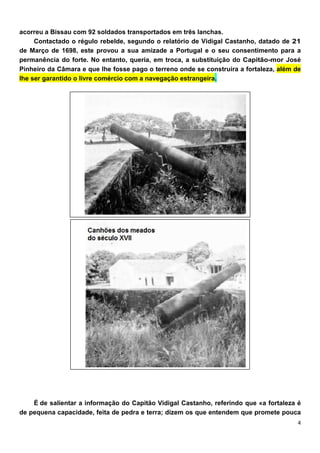 acorreu a Bissau com 92 soldados transportados em três lanchas.
     Contactado o régulo rebelde, segundo o relatório de Vidigal Castanho, datado de 21
de Março de 1698, este provou a sua amizade a Portugal e o seu consentimento para a
permanência do forte. No entanto, queria, em troca, a substituição do Capitão-mor José
Pinheiro da Câmara e que lhe fosse pago o terreno onde se construíra a fortaleza, além de
lhe ser garantido o livre comércio com a navegação estrangeira.




    É de salientar a informação do Capitão Vidigal Castanho, referindo que «a fortaleza é
de pequena capacidade, feita de pedra e terra; dizem os que entendem que promete pouca
 