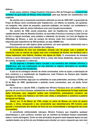 defesa»...
     Ainda nesse relatório, Vidigal Castanho informava o Rei de Portugal que a maioria dos
soldados da guarnição de Bissau tinha desertado, pelo que deviam ser substituídos com
urgência.
      De acordo com o orçamento económico referente ao ano de 1696-1697, a guarnição da
Praça de Bissau seria constituída pelo Capitão-mor, um alferes ou tenente, um ajudante,
um sargento, três cabos de esquadra, quarenta soldados, um tambor, um condestável e
dois artilheiros, além de vários indivíduos civis com funções burocráticas.
      Em Janeiro de 1698, sendo presentes, além do Capitão-mor José Pinheiro e do
capitão-tenente João de Almeida Coimbra, os escrivães Francisco Lourenço e José Correia
de Sá e o régulo Incinhate, seus acólitos e intérprete, foi lavrado, no Livro de Registo da
Alfândega de Bissau, o auto da compra do terreno onde fora construída a fortaleza,
adquirido pela importância de 300 barafulas, ou seja. 60$000 réis.
      Precisamente um mês depois desta cerimónia, um novo episódio, relacionado com o
comércio livre, provocou outra rebelião dos indígenas.
      O comandante de uma nau holandesa, armada com 26 peças, sob o pretexto de
comerciar com os nativos da região mas com a finalidade de formar, em território sob a
nossa soberania, uma feitoria, fundeou nas águas do Geba. O comandante da fortaleza
intimou o navio estrangeiro a levantar ferro e, como não fosse obedecido, atacou-o a tiro
de canhão, obrigando-o a retirar-se.
      No dia seguinte a fortaleza estava cercada e um emissário dos rebeldes informou o
Capitão-mor que «se continuasse na sua teimosia (o régulo), derrubaria as muralhas,
cortando a cabeça aos moradores»,
      A paz só se conseguiu através de várias concessões, entre as quais a autorização de
livre comércio e a substituição do Capitão-mor José Pinheiro da Câmara pelo Capitão
Rodrigues de Oliveira Fonseca.
      O régulo Incinhate, logo que viu satisfeitas as suas pretensões, escreveu a El-Rei, em
23 de Maio de 1698, agradecendo e pedindo novas concessões, que, em parte, foram
atendidas,
      Ao iniciar-se o século XVIII, o Capitão-mor Oliveira Fonseca teve um conflito com o
gerente de uma firma francesa, estabelecida em Bissau. Esta desavença foi logo explorada
pelos franceses, que, alegando razões sem fundamento, pretenderam construir nas
margens do Geba uma feitoria e um forte com vistas a aniquilarem o comércio e poderio
português em Bissau.
      Assim, em 13 de Março de 1700, surgiu no porto de Bissau um navio de guerra
francês, o Anna, ameaçando o seu comandante que desembarcaria 200 homens para
garantir a manutenção dos direitos da firma da sua nacionalidade e salvaguarda dos seus
concidadãos.
      A semelhante arbitrariedade retorquiu Oliveira Fonseca que impediria qualquer
desembarque e, acto contínuo, mandou que os canhões da fortaleza fossem assestados
sobre o navio estrangeiro. Como um dos princípios da guerra naval daquela época era que
«poderia bastar um só tiro de uma fortaleza para afundar um navio, enquanto que nem cem
 