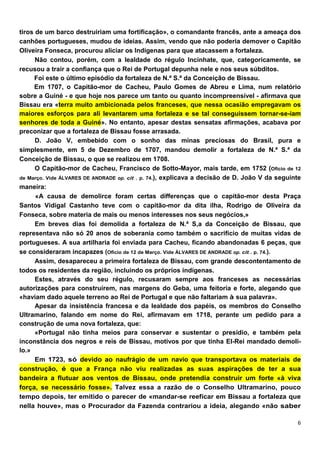 tiros de um barco destruiriam uma fortificação», o comandante francês, ante a ameaça dos
canhões portugueses, mudou de ideias. Assim, vendo que não poderia demover o Capitão
Oliveira Fonseca, procurou aliciar os Indígenas para que atacassem a fortaleza.
      Não contou, porém, com a lealdade do régulo Incinhate, que, categoricamente, se
recusou a trair a confiança que o Rei de Portugal depunha nele e nos seus súbditos.
     Foi este o último episódio da fortaleza de N.ª S.ª da Conceição de Bissau.
     Em 1707, o Capitão-mor de Cacheu, Paulo Gomes de Abreu e Lima, num relatório
sobre a Guiné - e que hoje nos parece um tanto ou quanto incompreensível - afirmava que
Bissau era «terra muito ambicionada pelos franceses, que nessa ocasião empregavam os
maiores esforços para ali levantarem uma fortaleza e se tal conseguissem tornar-se-iam
senhores de toda a Guiné». No entanto, apesar destas sensatas afirmações, acabava por
preconizar que a fortaleza de Bissau fosse arrasada.
      D. João V, embebido com o sonho das minas preciosas do Brasil, pura e
simplesmente, em 5 de Dezembro de 1707, mandou demolir a fortaleza de N.ª S.ª da
Conceição de Bissau, o que se realizou em 1708.
      O Capitão-mor de Cacheu, Francisco de Sotto-Mayor, mais tarde, em 1752 (Oficio de 12
de Março. Vide ÁLVARES DE ANDRADE op. cit . p. 74.), explicava a decisão de D. João V da seguinte
maneira:
      «A causa de demolirce foram certas dífferenças que o capitão-mor desta Praça
Santos Vidigal Castanho teve com o capitão-mor da dita ilha, Rodrigo de Oliveira da
Fonseca, sobre materia de mais ou menos interesses nos seus negócios,»
      Em breves dias foi demolida a fortaleza de N.ª S,a da Conceição de Bissau, que
representava não só 20 anos de soberania como também o sacrifício de muitas vidas de
portugueses. A sua artilharia foi enviada para Cacheu, ficando abandonadas 6 peças, que
se consideraram incapazes (Oficio de 12 de Março. Vide ÁLVARES DE ANDRADE op. cit . p. 74.).
      Assim, desapareceu a primeira fortaleza de Bissau, com grande descontentamento de
todos os residentes da região, incluindo os próprios indígenas.
      Estes, através do seu régulo, recusaram sempre aos franceses as necessárias
autorizações para construírem, nas margens do Geba, uma feitoria e forte, alegando que
«haviam dado aquele terreno ao Rei de Portugal e que não faltariam à sua palavra».
      Apesar da insistência francesa e da lealdade dos papéis, os membros do Conselho
Ultramarino, falando em nome do Rei, afirmavam em 1718, perante um pedido para a
construção de uma nova fortaleza, que:
      «Portugal não tinha meios para conservar e sustentar o presídio, e também pela
inconstância dos negros e reis de Bissau, motivos por que tinha EI-Rei mandado demoli-
lo.»
      Em 1723, só devido ao naufrágio de um navio que transportava os materiais de
construção, é que a França não viu realizadas as suas aspirações de ter a sua
bandeira a flutuar aos ventos de Bissau, onde pretendia construir um forte «à viva
força, se necessário fosse». Talvez essa a razão de o Conselho Ultramarino, pouco
tempo depois, ter emitido o parecer de «mandar-se reefícar em Bissau a fortaleza que
nelIa houve», mas o Procurador da Fazenda contrariou a ideia, alegando «não saber
 
