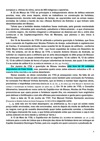 europeus e, vítimas do clima, cerca de 500 indígenas e operários.
      A 22 de Março de 1753 as principais e indispensáveis obras de defesa estavam
prontas, mas, oito anos depois, ainda se trabalhava na construção da fortaleza,
desaparecendo, durante este espaço de tempo, as «pyramides com as armas reaes»
enviadas de Lisboa a bordo da nau «Nossa Senhora da Estrela» e que tinham sido
desembarcadas em Bissau.
      Talvez que a lentidão destes trabalhos fosse motivada, pela grande mortandade
dos obreiros, vitimados pelo escorbuto, paludismo e febre-amarela - a que chamavam
o «vómito negro». As mortes chegaram a ultrapassar as dezenas por dia e, entre elas
contou-se a do Capitão-engenheiro Pais de Menezes, que planeou e deu início à
fortificação.
       Em 16 de Novembro de 1753 foi atribuída a primeira guarnição à fortaleza, que ficou
sob o comando do Capitão-mor Nicolau Pinheiro de Araújo, subordinado à capitania-mor
de Cacheu. O armamento atribuído nessa ocasião foi de 34 peças de artilharia - conforme
Sotto Mayor tinha solicitado em 1752 - que foram expedidas de Lisboa em Dezembro de
1753. No entanto, em 22 de Março de 1776, o tenente António Alvares de Andrade, ao
solicitar os «reparos para a artilharia que se acha descavalgada na ditta praça de Bissau»
faz pressupor que as peças existentes eram as seguintes: 12 de calibre 18, 12 de calibre
12, 12 de calibre 6 (todas de ferro) e 6 peças colombrinas de bronze, das quais 3 de calibre
3 e as outras de calibre 6 (Cf. ÁLVARES DE ANDRADE. ob. Cit., pp. 79 e125.).
       Em Janeiro de 1754 a guarnição de Bissau recebeu uma leva de 50 soldados
degredados de Cabo Verde, mas, passados quatro anos, estes estavam reduzidos a 20 - a
maioria tinha morrido e os outros desertaram.
       Nessa ocasião, as obras concluídas em 1753 já ameaçavam ruína. Na falta de um
técnico responsável não só pela reconstrução como também pela conclusão da Fortaleza,
foi nomeado Frei Manuel Vinhais Sarmento, que se limitou a mandar fazer algumas obras,
provisórias e imperfeitas (CRISTIANQ BARCELOS. III. ob. Cit.,. p, 26, indica que «Frei Manuel V. Sarmento deu
começo à reconstrução da fortaleza. segundo um plano seu ».). Em 19 de Julho de 1755, o Conselho
Ultramarino, baseando-se numa carta do Capitão-mor de Bissau, Nicolau de Pina Araújo,
pronunciou-se que «para povoar e fortalecer aquela ilha, era necessario hum enginheiro
para delinear a fortificação e com elle officiaes para executarem e gente para a guarnição».
       Com a data de 15 de Junho de 1757, Frei Manuel Vinhais Sarmento escreveu
(Transcrita no Boletim Cultural da Guiné Portuguesa. VI (1951) 979) a seguinte carta:
    «... q. está isto em hü total dezamparo: as artelharias q. he a que só existe nesta
praça estão arruinadas, mas não encravadas. som.te depois da morte do deffunto tem
os negros com gr.de ouzadía desmontado quasi todas quebrando carretas. e tirandolhe
as ferrages chamando lhe suas, o que tinhão principiado antes que morresse o cap.m mór
outras estavam em terra desde q. sahirão p' terra.»
       A 13 de Maio de 1758, o Capitão-mor de Cacheu (Cf. ÁLVARES DE ANDRADE. ob. cit.. p. 82.)
indicava para a corte de Lisboa que a direcção das obras da fortaleza devia ser entregue ao
Capitão Anastácio Domingos Pontes, pois era «sujeito em quem concorre o predicado de
 