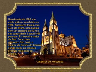 Construção de 1938, em
estilo gótico, concluída em
1978. Apresenta torres com
75 m de altura, uma cúpula
com um cruzeiro de 42 m e
sua capacidade é para 5.000
pessoas. É a terceira maior
do País. Tem como
padroeiro São José, o
mesmo do Estado do Ceará e
abriga todos os grandes
eventos religiosos do
Estado.


                            Catedral de Fortaleza


         Formatação: Liliane Freire   liliane_freire@hotmail.com
 