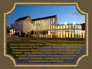 Centro Cultural Dragão do Mar, inaugurado em 1999, consiste num
espaço cultural com 30 mil m2 de área, abrigando o Museu de Arte
  Contemporânea, Memorial da Cultura Cearense, duas salas de
  cinemas, Teatro, Anfiteatro, Livraria, Loja de Artesanato e um
     planetário. Complementam a área diversas construções
        históricas restauradas e pintada com cores fortes,
                  abrigando bares e restaurantes.

        Formatação: Liliane Freire   liliane_freire@hotmail.com
 