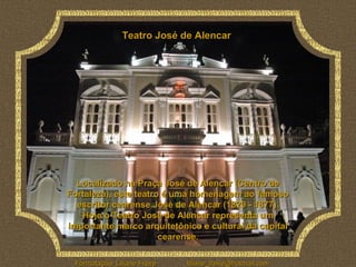 Teatro José de Alencar




  Localizado na Praça José de Alencar (Centro de
Fortaleza), este teatro é uma homenagem ao famoso
  escritor cearense José de Alencar (1829 - 1877).
   Hoje o Teatro José de Alencar representa um
importante marco arquitetônico e cultural da capital
                       cearense.

 Formatação: Liliane Freire   liliane_freire@hotmail.com
 