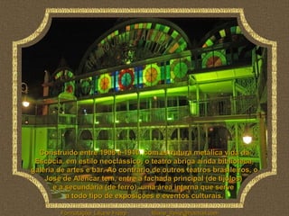 Construído entre 1908 e 1910, com estrutura metálica vida da
 Escócia, em estilo neoclássico, o teatro abriga ainda biblioteca,
galeria de artes e bar. Ao contrário de outros teatros brasileiros, o
    José de Alencar tem, entre a fachada principal (de tijolos)
       e a secundária (de ferro), uma área interna que serve
           a todo tipo de exposições e eventos culturais.

         Formatação: Liliane Freire   liliane_freire@hotmail.com
 