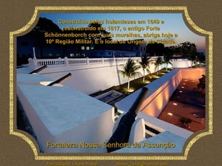 Construído pelos holandeses em 1649 e
      reconstruído em 1817, o antigo Forte
Schönnenborch com suas muralhas, abriga hoje a
10ª Região Militar. É o local de Origem da Cidade.




Fortaleza Nossa Senhora da Assunção

Formatação: Liliane Freire   liliane_freire@hotmail.com
 