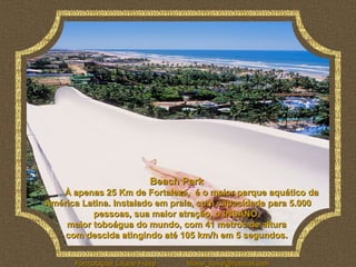 Beach Park
   À apenas 25 Km de Fortaleza, é o maior parque aquático da
América Latina. Instalado em praia, com capacidade para 5.000
          pessoas, sua maior atração, o INSANO,
    maior toboágua do mundo, com 41 metros de altura
    com descida atingindo até 105 km/h em 5 segundos.


      Formatação: Liliane Freire   liliane_freire@hotmail.com
 