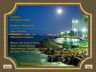 Créditos:
     No Ceará é assim

     Imagens: Alex Uchôa
     http://www.pbase.com/alexuchoa/profile
     José A Gálvez
     Webshots
     Alexandre Lonngren

     Música: No Ceará é assim                          SITE LAGO DE CRISTAL
     Autor: Carlos Barroso                                Blog Lago de Cristal
     Interpretação: Raimundo Fagner                               Contato:
     do disco "Pedras que cantam"               liliane_freire@hotmail.com
                                              lilifreire0505@yahoo.com.br


             Formatação: Liliane Freire
Início                                                                           Sair
             Formatação: Liliane Freire   liliane_freire@hotmail.com
 