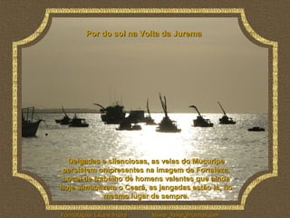 Por do sol na Volta da Jurema




  Delgadas e silenciosas, as velas do Mucuripe
 persistem onipresentes na imagem de Fortaleza.
 Local de trabalho de homens valentes que ainda
hoje simbolizam o Ceará, as jangadas estão lá, no
             mesmo lugar de sempre.

Formatação: Liliane Freire   liliane_freire@hotmail.com
 