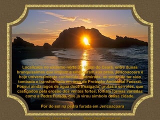 Localizada no extremo norte do litoral do Ceará, entre dunas
branquíssimas que limitam e emolduram sua praia, Jericoacoara é
  hoje universalmente conhecida e admirada, ao ponto de ter sido
 tombada e transformada em área de Proteção Ambiental Federal.
Possui ainda lagos de água doce e salgada; grutas e serrotes, que
castigados pela erosão dos ventos fortes, tomam formas variadas
     como a Pedra Furada, que já virou símbolo dessa cidade.

             Por do sol na pedra furada em Jericoacoara

        Formatação: Liliane Freire   liliane_freire@hotmail.com
 