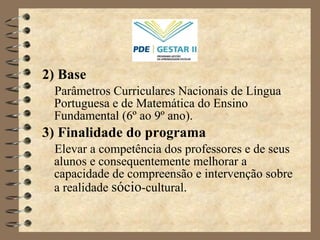 2) Base   Parâmetros Curriculares Nacionais de Língua Portuguesa e de Matemática do Ensino Fundamental (6 º  ao 9 º  ano). 3) Finalidade do programa Elevar a competência dos professores e de seus alunos e consequentemente melhorar a capacidade de compreensão e intervenção sobre a realidade  sócio -cultural. 