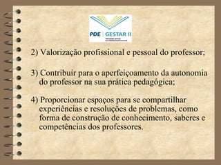 2) Valorização profissional e pessoal do professor; 3) Contribuir para o aperfeiçoamento da autonomia do professor na sua prática pedagógica; 4) Proporcionar espaços para se compartilhar experiências e resoluções de problemas, como forma de construção de conhecimento, saberes e competências dos professores. 