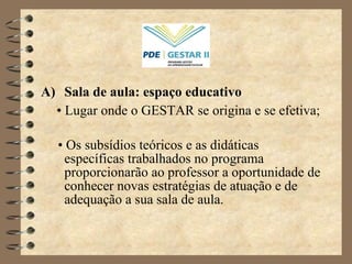 Sala de aula: espaço educativo •   Lugar onde o GESTAR se origina e se efetiva; •   Os subsídios teóricos e as didáticas específicas trabalhados no programa proporcionarão ao professor a oportunidade de conhecer novas estratégias de atuação e de adequação a sua sala de aula. 
