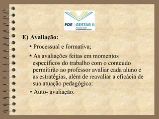 E)   Avaliação: •   Processual e formativa;  •   As avaliações feitas em momentos específicos do trabalho com o conteúdo permitirão ao professor avaliar cada aluno e as estratégias, além de reavaliar a eficácia de sua atuação pedagógica; •  Auto- avaliação. 