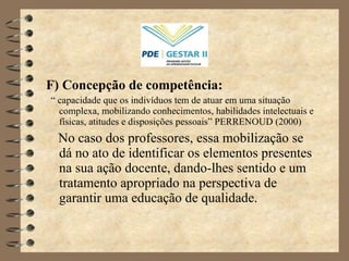 F) Concepção de competência: “  capacidade que os indivíduos tem de atuar em uma situação complexa, mobilizando conhecimentos, habilidades intelectuais e físicas, atitudes e disposições pessoais” PERRENOUD (2000) No caso dos professores, essa mobilização se dá no ato de identificar os elementos presentes na sua ação docente, dando-lhes sentido e um tratamento apropriado na perspectiva de garantir uma educação de qualidade. 