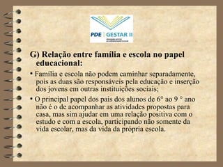 G) Relação entre família e escola no papel educacional: •   Família e escola não podem caminhar separadamente, pois as duas são responsáveis pela educação e inserção dos jovens em outras instituições sociais;  •   O principal papel dos pais dos alunos de 6 °  ao 9  °  ano não é o de acompanhar as atividades propostas para casa, mas sim ajudar em uma relação positiva com o estudo e com a escola, participando não somente da vida escolar, mas da vida da própria escola.  
