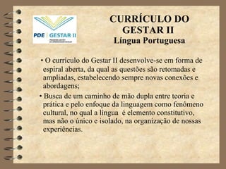 CURRÍCULO DO GESTAR II  Língua Portuguesa •  O currículo do Gestar II desenvolve-se em forma de espiral aberta, da qual as questões são retomadas e ampliadas, estabelecendo sempre novas conexões e abordagens; •  Busca de um caminho de mão dupla entre teoria e  prática  e pelo enfoque da linguagem como fenômeno cultural, no qual a língua  é  elemento constitutivo, mas não o único e isolado, na organização de nossas experiências. 