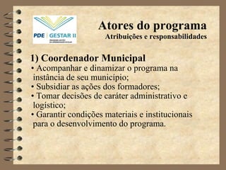 Atores do programa Atribuições e responsabilidades 1)   Coordenador Municipal •   Acompanhar e dinamizar o programa na instância de seu município; •   Subsidiar as ações dos formadores; •   Tomar decisões de caráter administrativo e logístico; •   Garantir condições materiais e institucionais para o desenvolvimento do programa. 