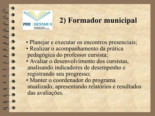 •  Planejar e executar os encontros presenciais;  •   Realizar o acompanhamento da prática pedagógica do professor cursista; •   Avaliar o desenvolvimento dos cursistas, analisando indicadores de desempenho e registrando seu progresso ; •  Manter o coordenador do programa atualizado, apresentando relatórios e resultados das avaliações. 2) Formador municipal 
