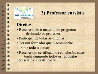 Direitos •  Receber todo o material do programa  destinado ao professor; •  Participar de todas as oficinas;  •  Ter um formador que o acompanhe  durante todo o curso; •  Receber um certificado de conclusão, caso  tenha cumprido todos os requisitos necessários  à  certificação. 3) Professor cursista 