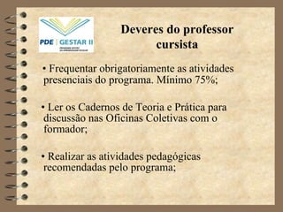 •  Frequentar obrigatoriamente as atividades presenciais do programa. Mínimo 75%; •  Ler os Cadernos de Teoria e Prática para discussão nas Oficinas Coletivas com o formador; •  Realizar as atividades pedagógicas recomendadas pelo programa; Deveres do professor cursista 