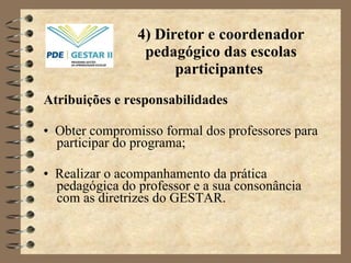 4) Diretor e coordenador pedagógico das escolas participantes  Atribuições e responsabilidades •  Obter compromisso formal dos professores para participar do programa; •  Realizar o acompanhamento da prática pedagógica do professor e a sua consonância com as diretrizes do GESTAR. 