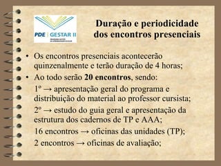 Duração e periodicidade dos encontros presenciais Os encontros presenciais acontecerão quinzenalmente e terão duração de 4 horas; Ao todo serão  20 encontros , sendo: 1 º ->  apresentação geral do programa e distribuição do material ao professor cursista; 2 º ->  estudo do guia geral e apresentação da estrutura dos cadernos de TP e AAA; 16 encontros  ->  oficinas das unidades (TP); 2 encontros  -> oficinas de avaliação;   