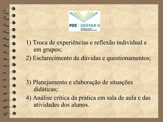 1) Troca de experiências e reflexão individual e em grupos; 2) Esclarecimento de dúvidas e questionamentos;  3) Planejamento e elaboração de situações didáticas; 4) Análise crítica da prática em sala de aula e das atividades dos alunos. 