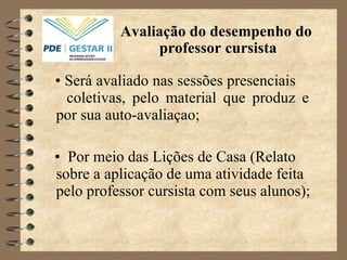 •  Será avaliado nas sessões presenciais  coletivas, pelo material que produz e por sua auto-avaliaçao; •  Por meio das Lições de Casa (Relato sobre a aplicação de uma atividade feita pelo professor cursista com seus alunos); Avaliação do desempenho do  professor cursista   