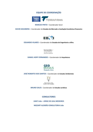 EQUIPE DE COORDENAÇÃO
MARCOS PINTO – Coordenador Geral
DAVID GOLDBERG – Coordenador de Estudos de Mercado e Avaliação Econômica-Financeira
EDUARDO VILARES – Coordenador de Estudos de Engenharia e Afins
DANIEL HOPF FERNANDES – Coordenador de Arquitetura
JOSÉ ROBERTO DOS SANTOS – Coordenador de Estudos Ambientais
BRUNO SALES - Coordenador de Estudos Jurídicos
CONSULTORES
LM47 Ltda – JORGE DE LEAL MEDEIROS
MOZART ALEMÃO CONSULTORIA Ltda
 