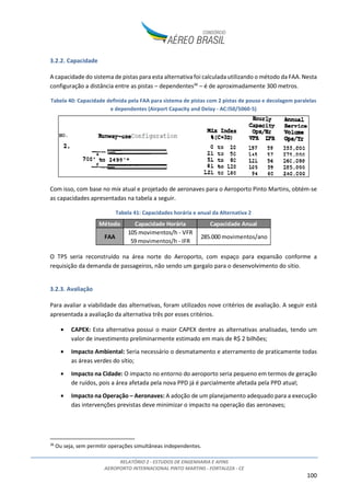 RELATÓRIO 2 - ESTUDOS DE ENGENHARIA E AFINS
AEROPORTO INTERNACIONAL PINTO MARTINS - FORTALEZA - CE
7
2. INVENTÁRIO DAS CONDIÇÕES EXISTENTES
Neste capítulo será detalhado o inventário das condições existentes no Aeroporto, iniciando com um
breve histórico do aeroporto, seguido de descrição dos bens, áreas e planos de proteção existentes,
avaliação da infraestrutura básica, análise das condições topográfica, climatológica e geológica do
terreno onde está instalado o aeroporto e avaliação da capacidade instalada dos principais elementos
do complexo aeroportuário.
2.1. VISÃO GERAL E LOCALIZAÇÃO
O transporte aéreo evolui no Brasil desde o início nos anos 20, tendo aumentado significativamente
sua importância na matriz brasileira de transportes após a estabilização econômica ocorrida na década
de 90.
Figura 2: Evolução do transporte de passageiros no Brasil – Passageiros embarcados em voos domésticos e
internacionais1
No caso específico de Fortaleza, além da importância econômica da cidade, 5ª maior cidade e 13º
maior PIB do Brasil, a cidade possui uma localização geográfica privilegiada, posicionada próxima ao
centro geográfico da região Nordeste e na rota entre as grandes metrópoles brasileiras e o continente
europeu, consistindo em importante região tanto de origem e destino de passageiros, como também
de conexões, especialmente entre as regiões Norte e Nordeste, como detalhado no Estudo do
Mercado.
O aeroporto Pinto Martins, situado na Av. Senador Carlos Jereissati, 3000, a 10km do centro de
Fortaleza, é operado atualmente pela Empresa Brasileira de Infraestrutura Aeroportuária – INFRAERO,
1
Fonte: ANAC
 